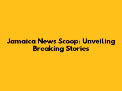 Jamaica News Scoop: Unveiling Breaking Stories