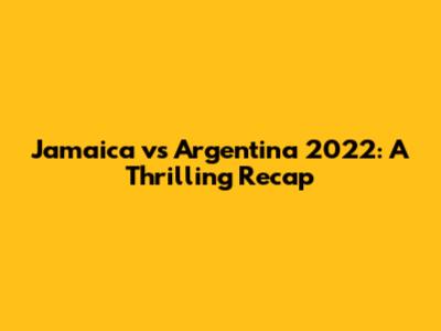 Jamaica vs Argentina 2022: A Thrilling Recap
