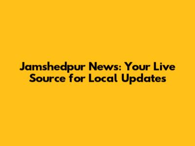 Jamshedpur News: Your Live Source for Local Updates