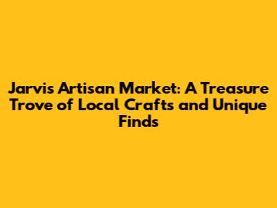 Jarvis Artisan Market: A Treasure Trove of Local Crafts and Unique Finds