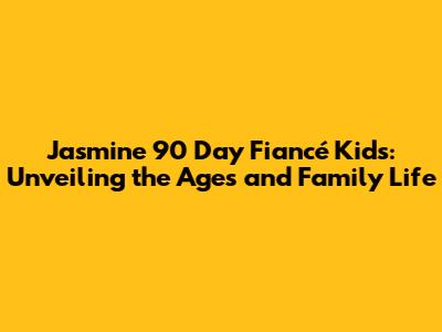 Jasmine 90 Day Fiancé Kids: Unveiling the Ages and Family Life