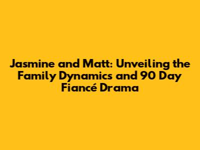 Jasmine and Matt: Unveiling the Family Dynamics and 90 Day Fiancé Drama