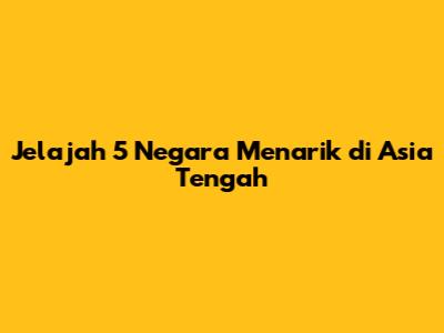 Jelajah 5 Negara Menarik di Asia Tengah