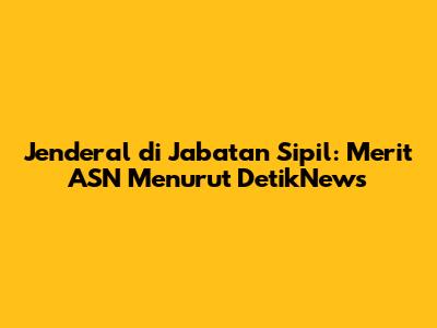 Jenderal di Jabatan Sipil: Merit ASN Menurut DetikNews