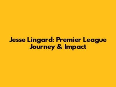 Jesse Lingard: Premier League Journey & Impact