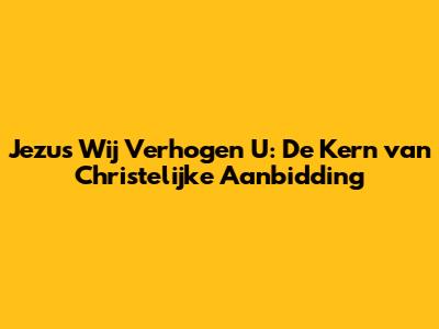 Jezus Wij Verhogen U: De Kern van Christelijke Aanbidding
