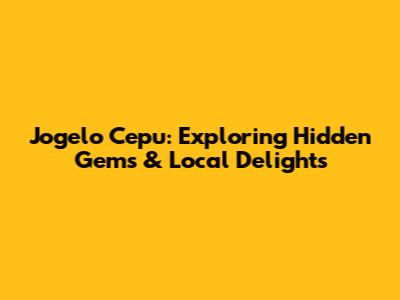 Jogelo Cepu: Exploring Hidden Gems & Local Delights