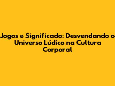 Jogos e Significado: Desvendando o Universo Lúdico na Cultura Corporal