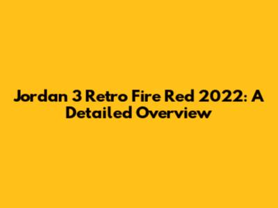 Jordan 3 Retro Fire Red 2022: A Detailed Overview