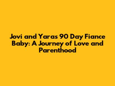 Jovi and Yara's 90 Day Fiance Baby: A Journey of Love and Parenthood