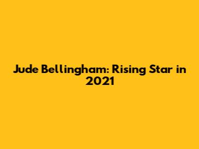 Jude Bellingham: Rising Star in 2021