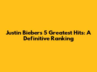 Justin Bieber's 5 Greatest Hits: A Definitive Ranking
