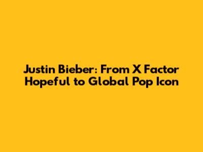 Justin Bieber: From X Factor Hopeful to Global Pop Icon