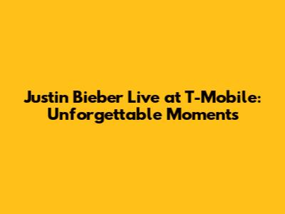 Justin Bieber Live at T-Mobile: Unforgettable Moments