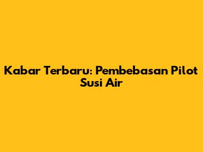 Kabar Terbaru: Pembebasan Pilot Susi Air