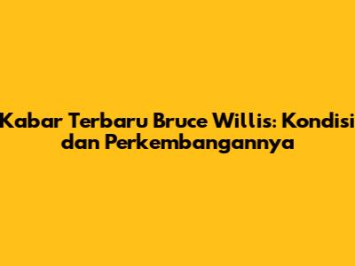 Kabar Terbaru Bruce Willis: Kondisi dan Perkembangannya