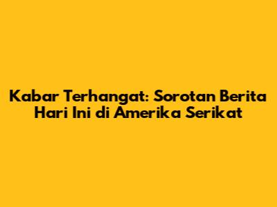 Kabar Terhangat: Sorotan Berita Hari Ini di Amerika Serikat