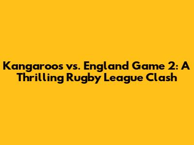 Kangaroos vs. England Game 2: A Thrilling Rugby League Clash