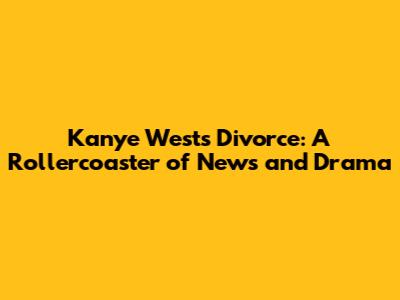 Kanye West's Divorce: A Rollercoaster of News and Drama