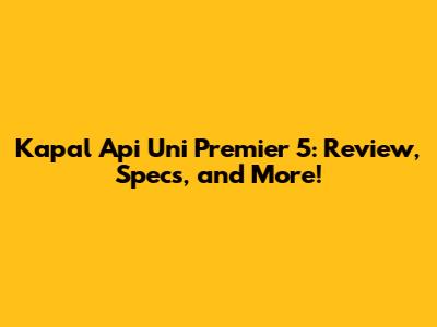 Kapal Api Uni Premier 5: Review, Specs, and More!