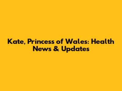 Kate, Princess of Wales: Health News & Updates