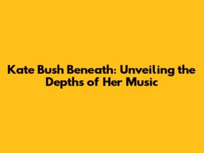 Kate Bush Beneath: Unveiling the Depths of Her Music