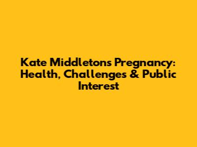 Kate Middleton's Pregnancy: Health, Challenges & Public Interest