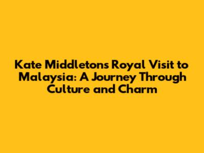 Kate Middleton's Royal Visit to Malaysia: A Journey Through Culture and Charm