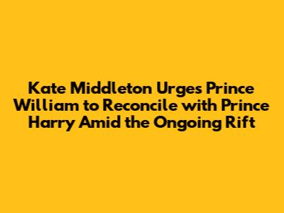 Kate Middleton Urges Prince William to Reconcile with Prince Harry Amid the Ongoing Rift