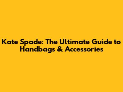 Kate Spade: The Ultimate Guide to Handbags & Accessories