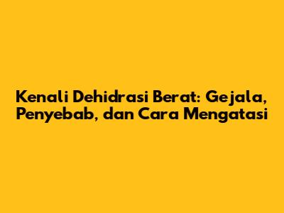 Kenali Dehidrasi Berat: Gejala, Penyebab, dan Cara Mengatasi
