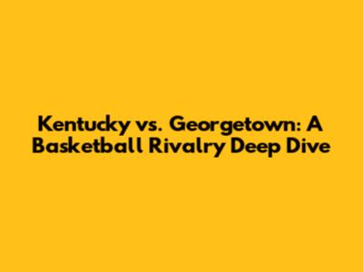 Kentucky vs. Georgetown: A Basketball Rivalry Deep Dive