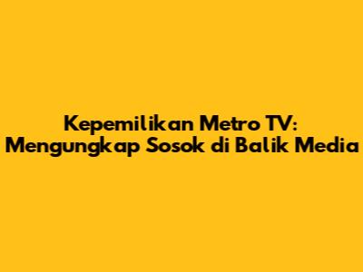 Kepemilikan Metro TV: Mengungkap Sosok di Balik Media