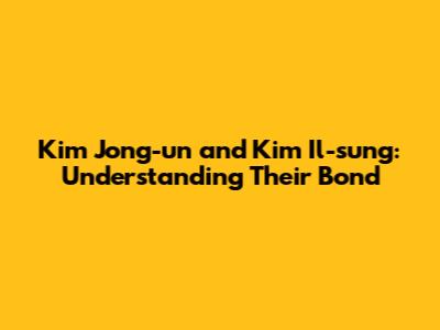 Kim Jong-un and Kim Il-sung: Understanding Their Bond