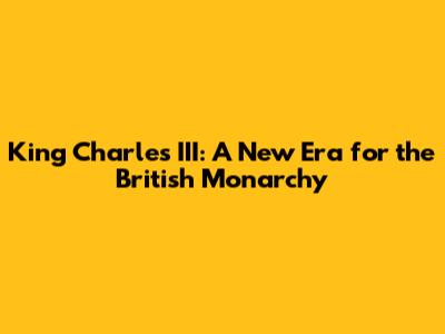 King Charles III: A New Era for the British Monarchy
