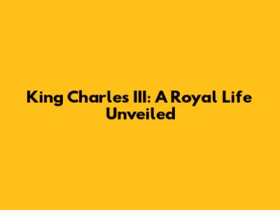 King Charles III: A Royal Life Unveiled