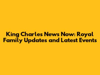 King Charles News Now: Royal Family Updates and Latest Events