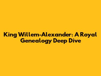 King Willem-Alexander: A Royal Genealogy Deep Dive