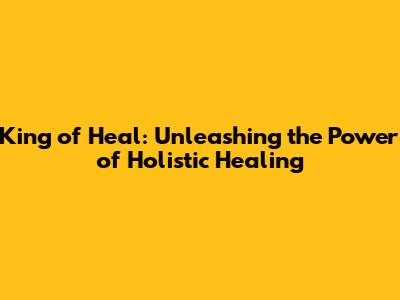 King of Heal: Unleashing the Power of Holistic Healing