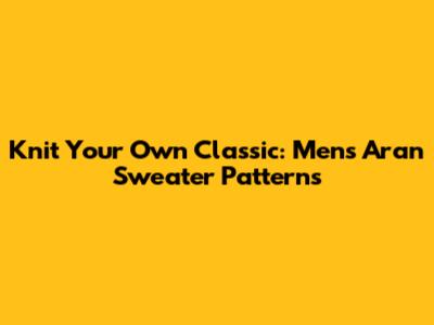 Knit Your Own Classic: Men's Aran Sweater Patterns