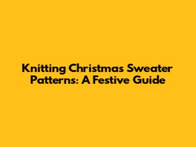 Knitting Christmas Sweater Patterns: A Festive Guide