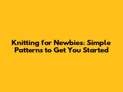 Knitting for Newbies: Simple Patterns to Get You Started