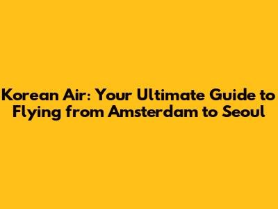 Korean Air: Your Ultimate Guide to Flying from Amsterdam to Seoul