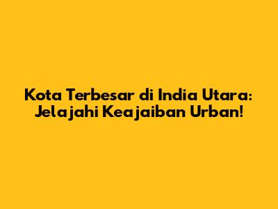 Kota Terbesar di India Utara: Jelajahi Keajaiban Urban!