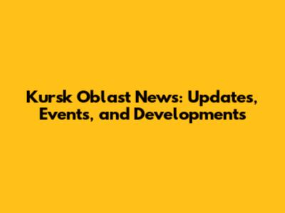 Kursk Oblast News: Updates, Events, and Developments