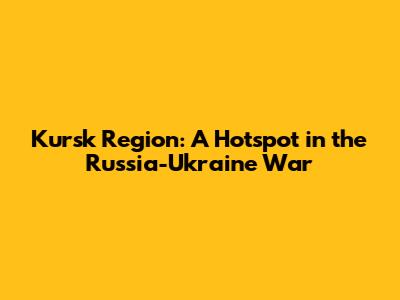 Kursk Region: A Hotspot in the Russia-Ukraine War