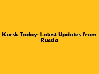 Kursk Today: Latest Updates from Russia