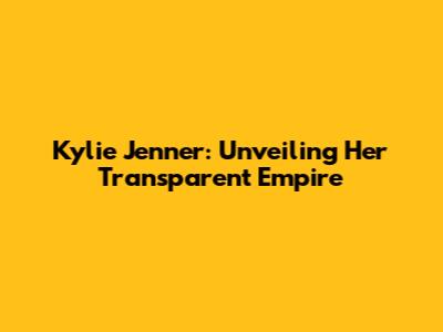 Kylie Jenner: Unveiling Her Transparent Empire