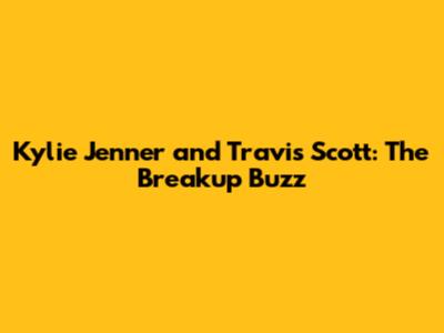 Kylie Jenner and Travis Scott: The Breakup Buzz