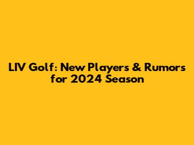 LIV Golf: New Players & Rumors for 2024 Season